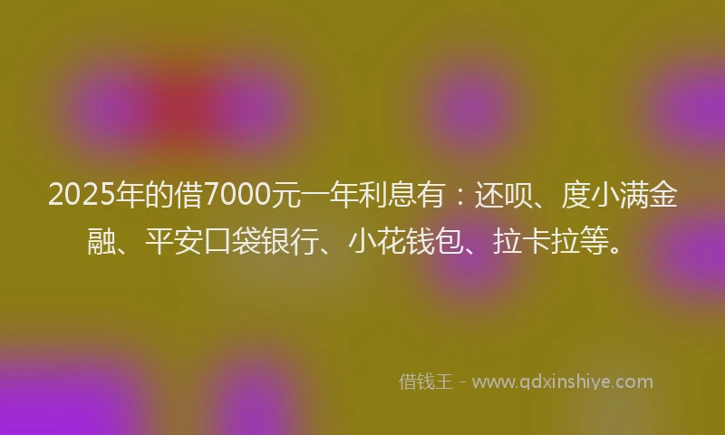 2025年的借7000元一年利息有：还呗、度小满金融、平安口袋银行、小花钱包、拉卡拉等。