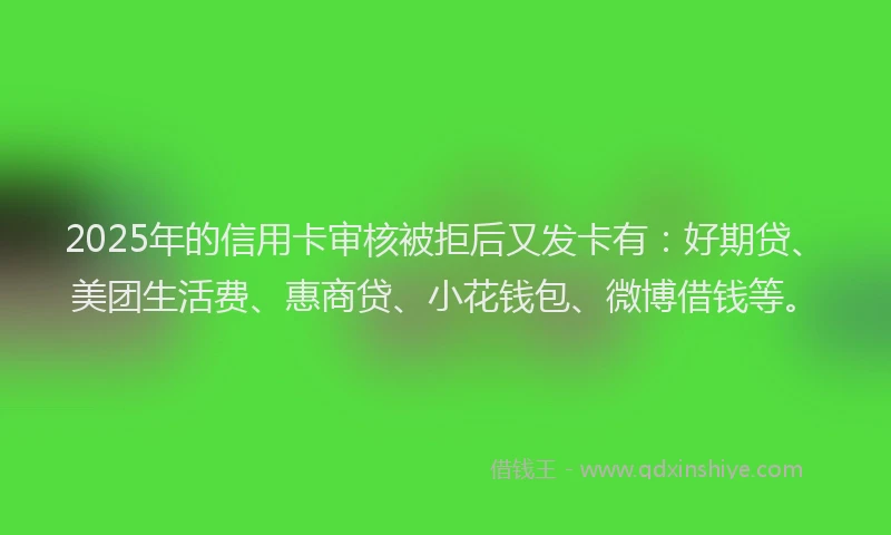 2025年的信用卡审核被拒后又发卡有：好期贷、美团生活费、惠商贷、小花钱包、微博借钱等。