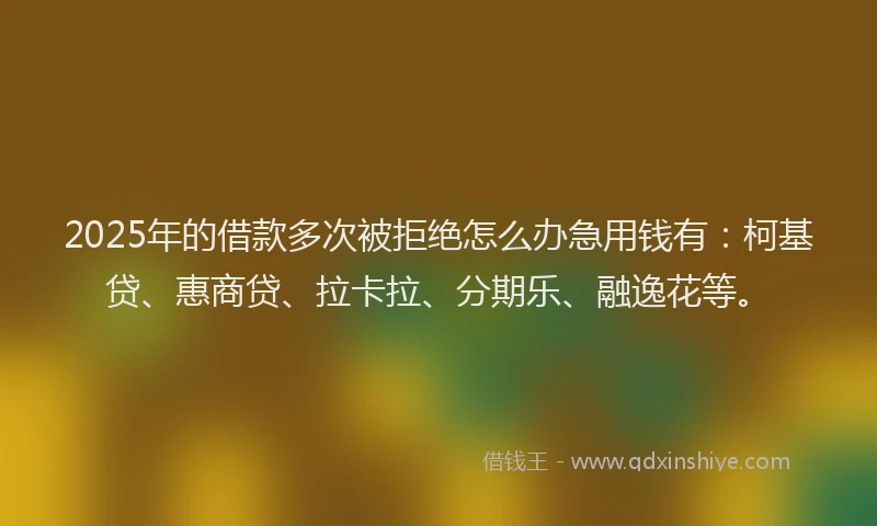 2025年的借款多次被拒绝怎么办急用钱有：柯基贷、惠商贷、拉卡拉、分期乐、融逸花等。