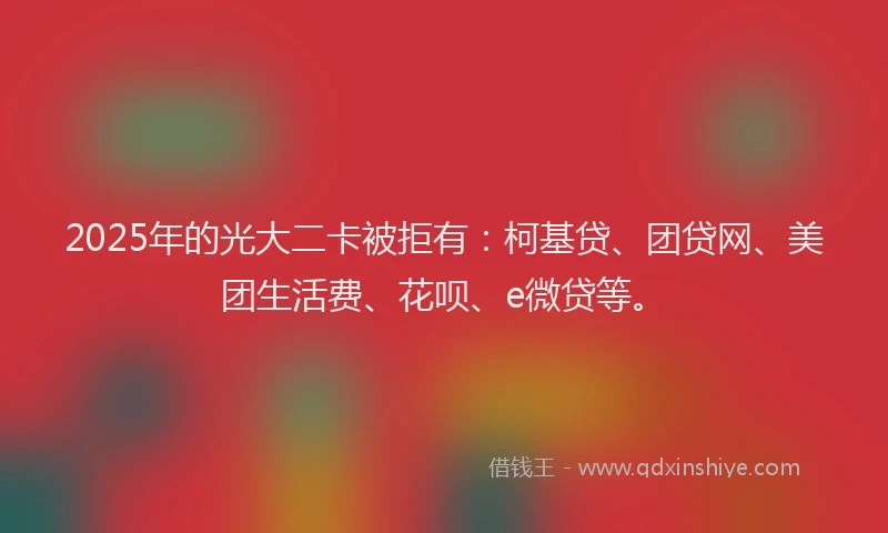 2025年的光大二卡被拒有：柯基贷、团贷网、美团生活费、花呗、e微贷等。