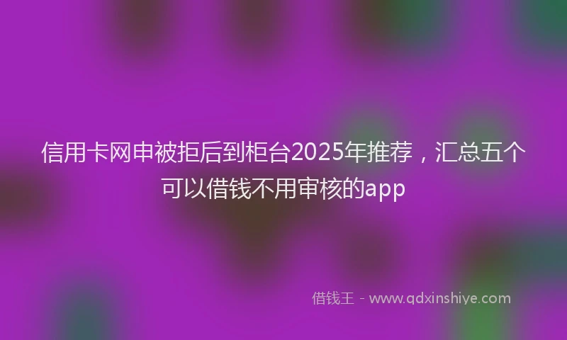 信用卡网申被拒后到柜台2025年推荐，汇总五个可以借钱不用审核的app