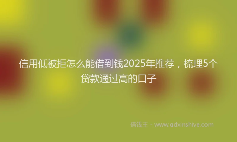 信用低被拒怎么能借到钱2025年推荐，梳理5个贷款通过高的口子
