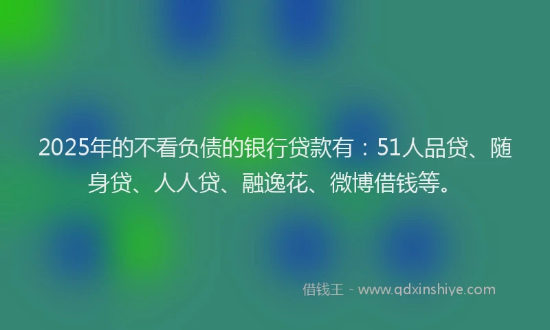 2025年的不看负债的银行贷款有：51人品贷、随身贷、人人贷、融逸花、微博借钱等。