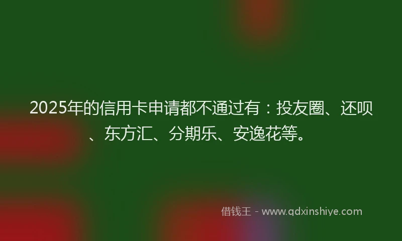 2025年的信用卡申请都不通过有：投友圈、还呗、东方汇、分期乐、安逸花等。