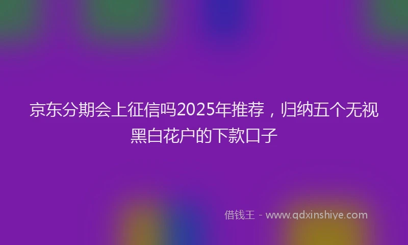 京东分期会上征信吗2025年推荐，归纳五个无视黑白花户的下款口子