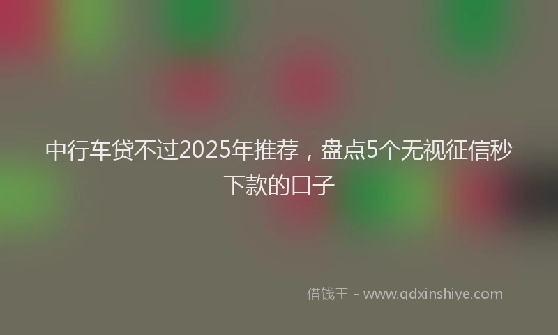 中行车贷不过2025年推荐，盘点5个无视征信秒下款的口子