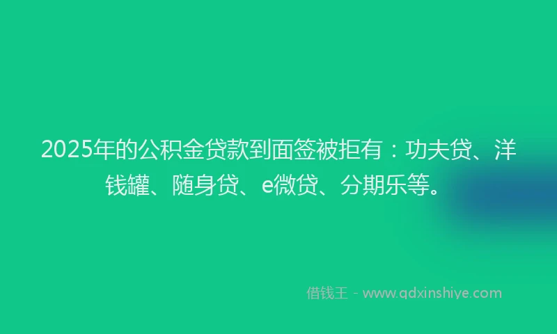 2025年的公积金贷款到面签被拒有：功夫贷、洋钱罐、随身贷、e微贷、分期乐等。