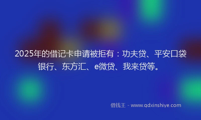2025年的借记卡申请被拒有：功夫贷、平安口袋银行、东方汇、e微贷、我来贷等。
