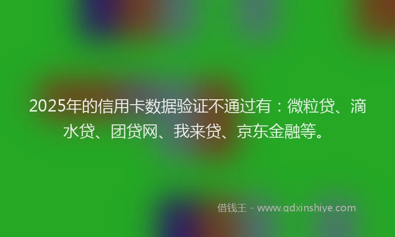 2025年的信用卡数据验证不通过有：微粒贷、滴水贷、团贷网、我来贷、京东金融等。