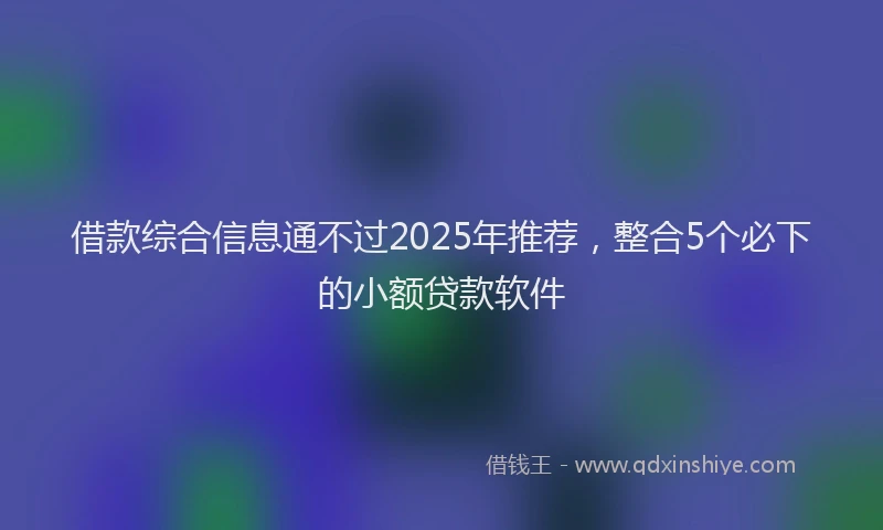 借款综合信息通不过2025年推荐，整合5个必下的小额贷款软件