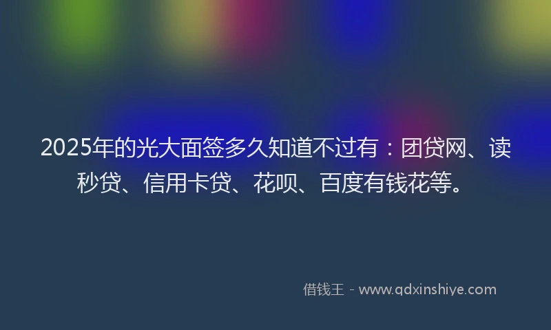 2025年的光大面签多久知道不过有：团贷网、读秒贷、信用卡贷、花呗、百度有钱花等。