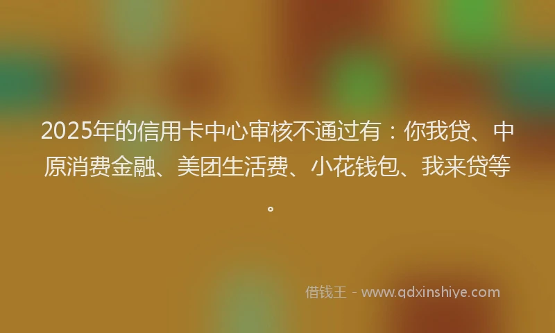 2025年的信用卡中心审核不通过有：你我贷、中原消费金融、美团生活费、小花钱包、我来贷等。