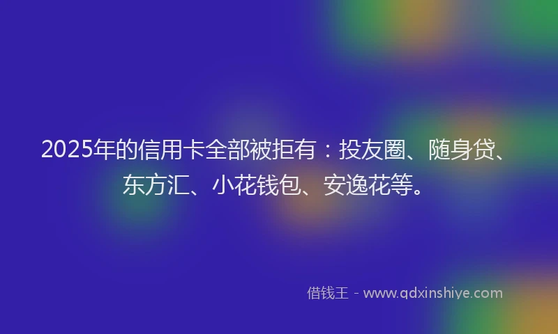 2025年的信用卡全部被拒有：投友圈、随身贷、东方汇、小花钱包、安逸花等。