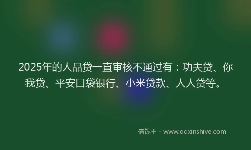 2025年的人品贷一直审核不通过有：功夫贷、你我贷、平安口袋银行、小米贷款、人人贷等。