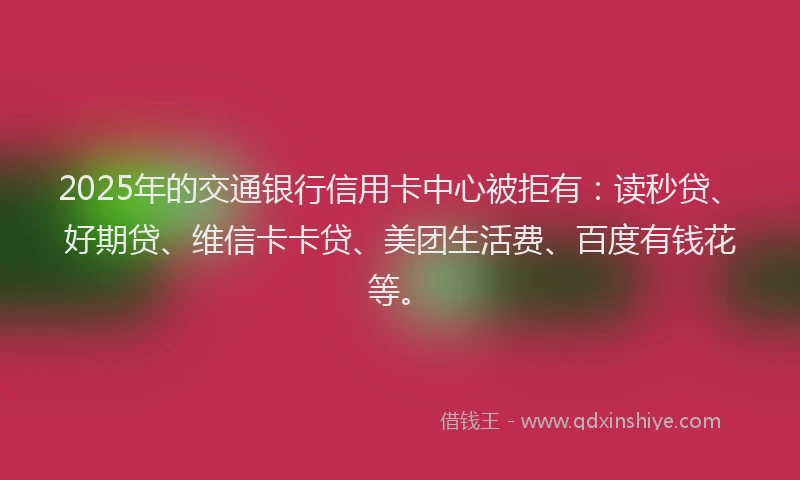 2025年的交通银行信用卡中心被拒有：读秒贷、好期贷、维信卡卡贷、美团生活费、百度有钱花等。