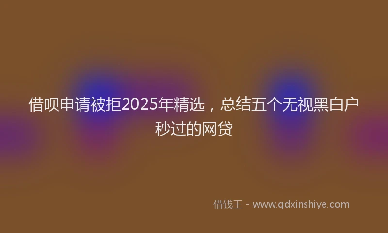 借呗申请被拒2025年精选，总结五个无视黑白户秒过的网贷