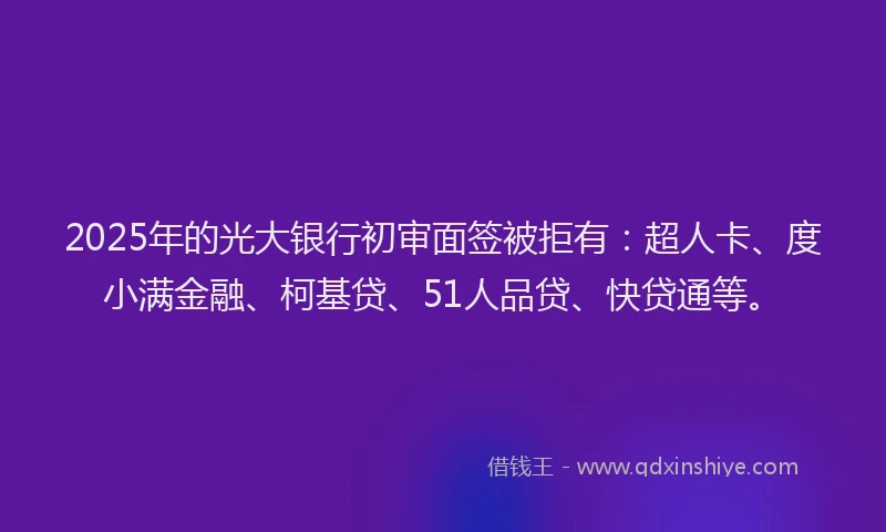 2025年的光大银行初审面签被拒有：超人卡、度小满金融、柯基贷、51人品贷、快贷通等。