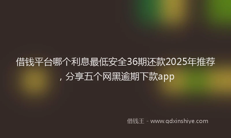 借钱平台哪个利息最低安全36期还款2025年推荐，分享五个网黑逾期下款app