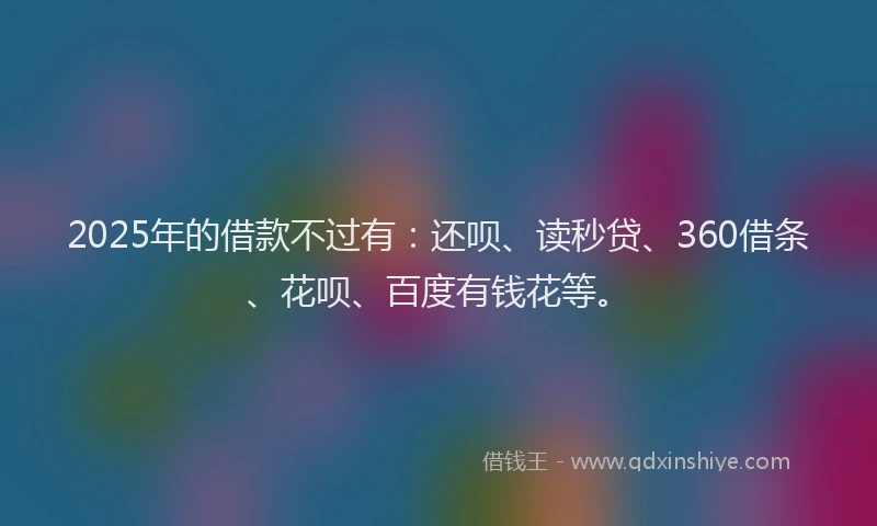 2025年的借款不过有：还呗、读秒贷、360借条、花呗、百度有钱花等。