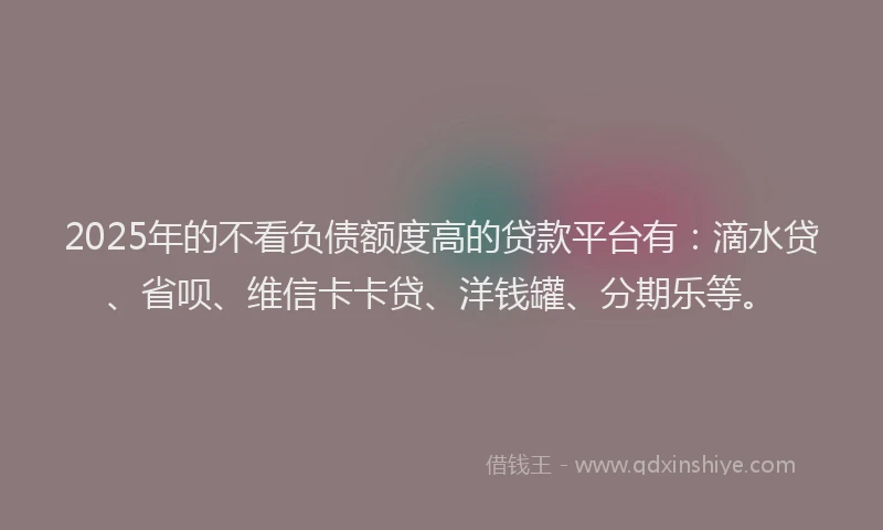 2025年的不看负债额度高的贷款平台有：滴水贷、省呗、维信卡卡贷、洋钱罐、分期乐等。