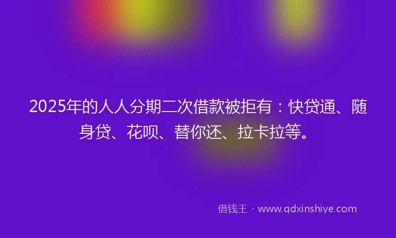 2025年的人人分期二次借款被拒有：快贷通、随身贷、花呗、替你还、拉卡拉等。