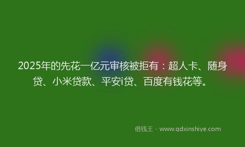 2025年的先花一亿元审核被拒有：超人卡、随身贷、小米贷款、平安i贷、百度有钱花等。
