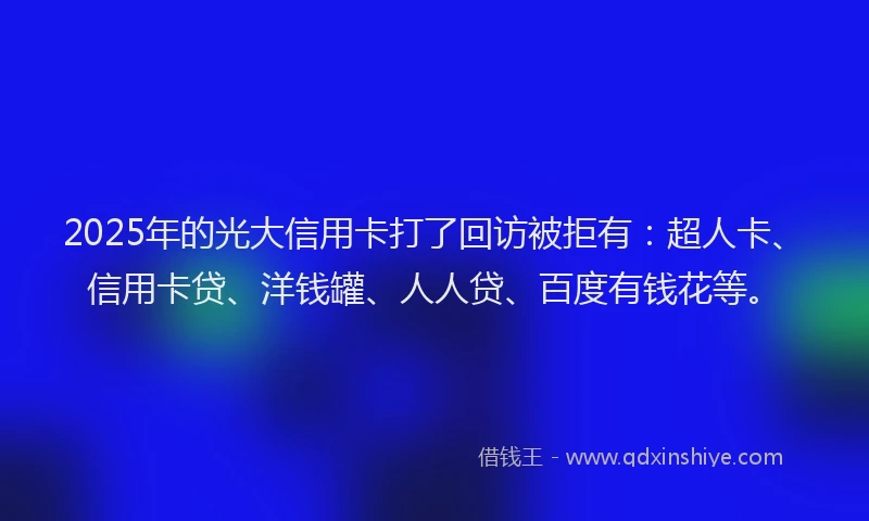 2025年的光大信用卡打了回访被拒有：超人卡、信用卡贷、洋钱罐、人人贷、百度有钱花等。