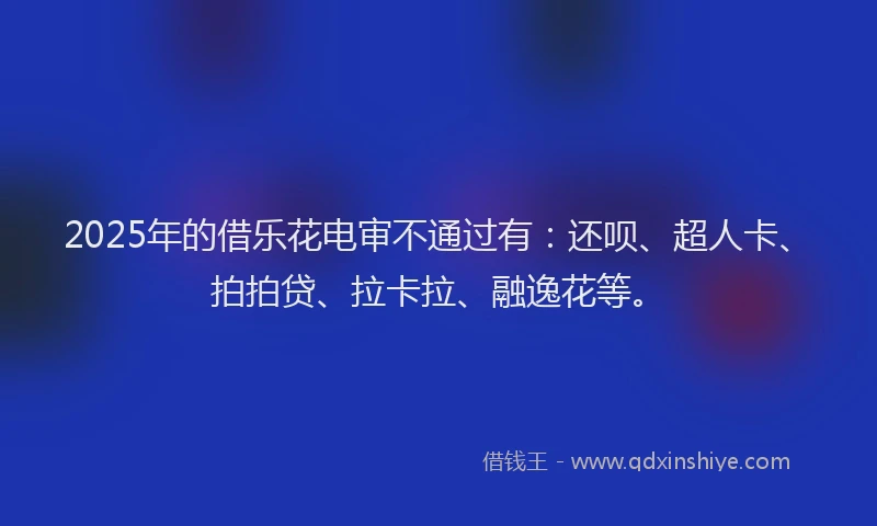 2025年的借乐花电审不通过有：还呗、超人卡、拍拍贷、拉卡拉、融逸花等。