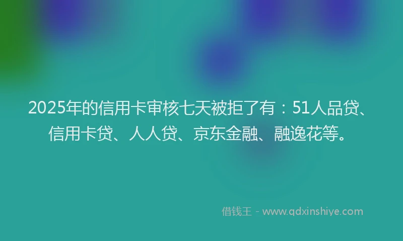 2025年的信用卡审核七天被拒了有：51人品贷、信用卡贷、人人贷、京东金融、融逸花等。
