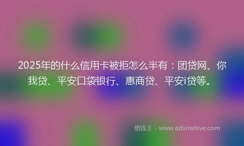 2025年的什么信用卡被拒怎么半有：团贷网、你我贷、平安口袋银行、惠商贷、平安i贷等。