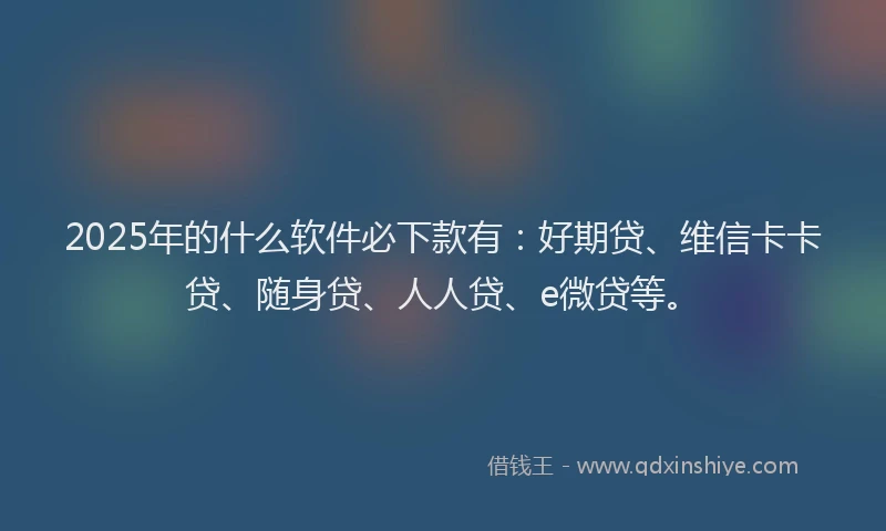 2025年的什么软件必下款有：好期贷、维信卡卡贷、随身贷、人人贷、e微贷等。