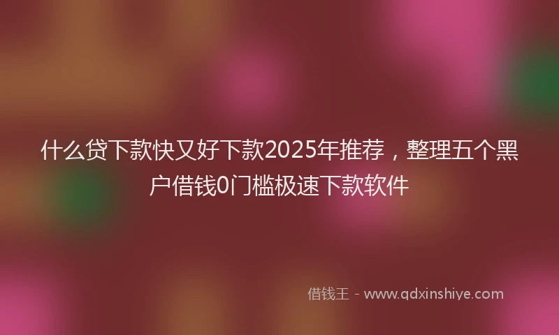 什么贷下款快又好下款2025年推荐，整理五个黑户借钱0门槛极速下款软件