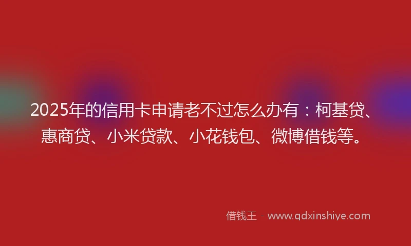 2025年的信用卡申请老不过怎么办有：柯基贷、惠商贷、小米贷款、小花钱包、微博借钱等。