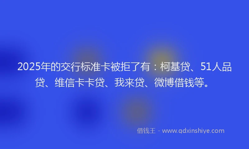 2025年的交行标准卡被拒了有：柯基贷、51人品贷、维信卡卡贷、我来贷、微博借钱等。