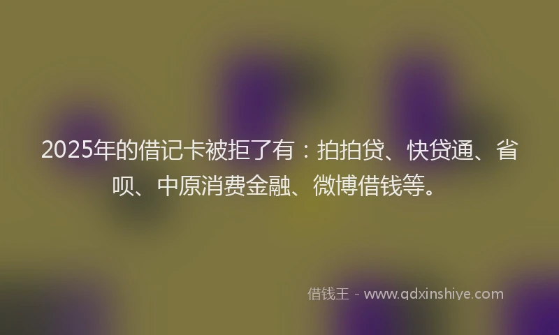 2025年的借记卡被拒了有：拍拍贷、快贷通、省呗、中原消费金融、微博借钱等。