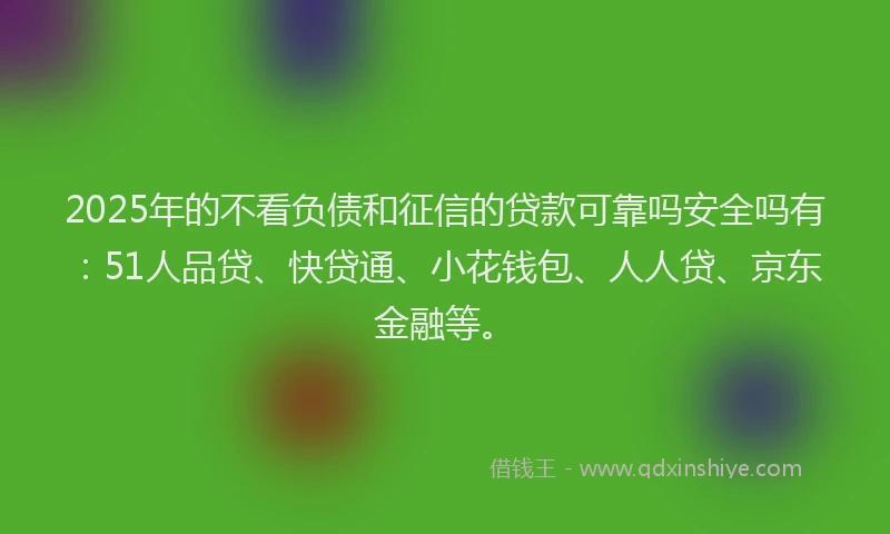 2025年的不看负债和征信的贷款可靠吗安全吗有：51人品贷、快贷通、小花钱包、人人贷、京东金融等。