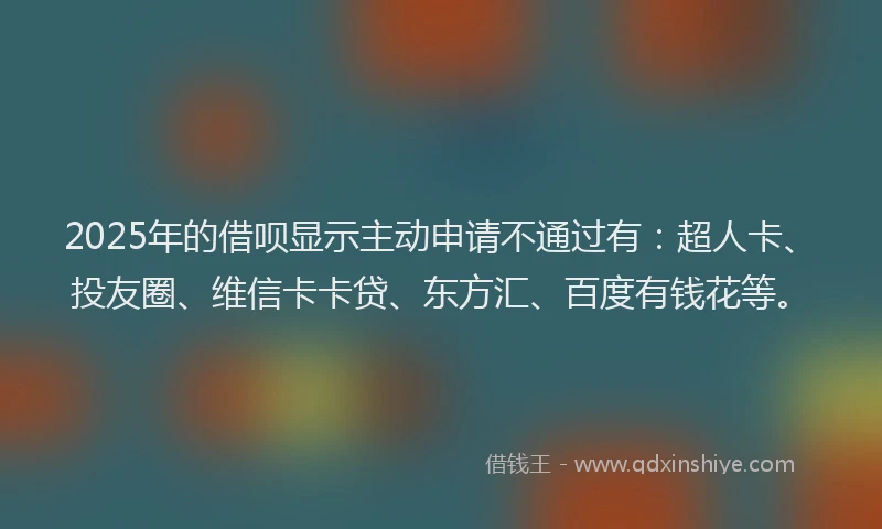 2025年的借呗显示主动申请不通过有：超人卡、投友圈、维信卡卡贷、东方汇、百度有钱花等。