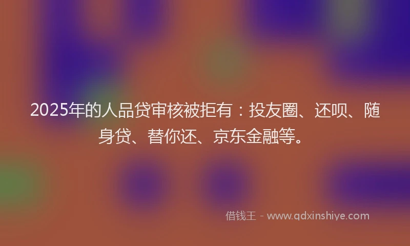 2025年的人品贷审核被拒有：投友圈、还呗、随身贷、替你还、京东金融等。