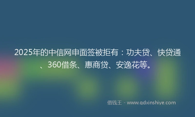 2025年的中信网申面签被拒有：功夫贷、快贷通、360借条、惠商贷、安逸花等。