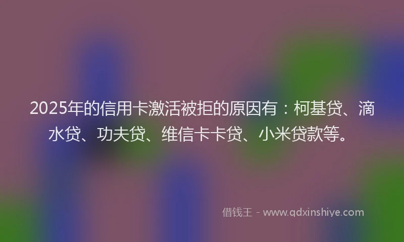 2025年的信用卡激活被拒的原因有：柯基贷、滴水贷、功夫贷、维信卡卡贷、小米贷款等。