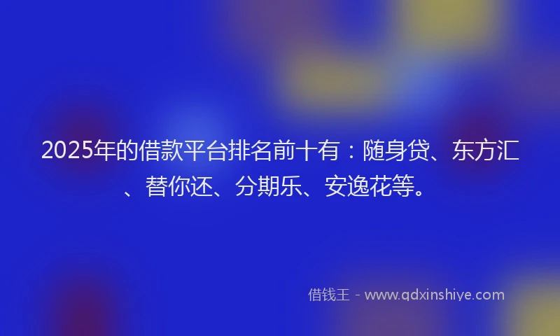 2025年的借款平台排名前十有：随身贷、东方汇、替你还、分期乐、安逸花等。