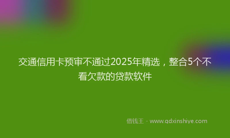 交通信用卡预审不通过2025年精选，整合5个不看欠款的贷款软件