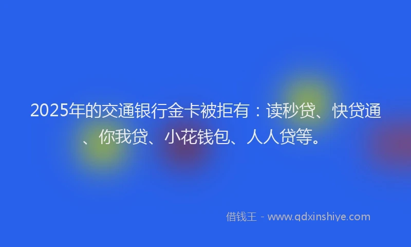 2025年的交通银行金卡被拒有：读秒贷、快贷通、你我贷、小花钱包、人人贷等。