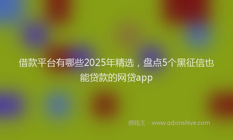 借款平台有哪些2025年精选，盘点5个黑征信也能贷款的网贷app