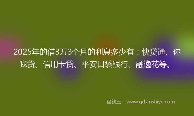 2025年的借3万3个月的利息多少有：快贷通、你我贷、信用卡贷、平安口袋银行、融逸花等。