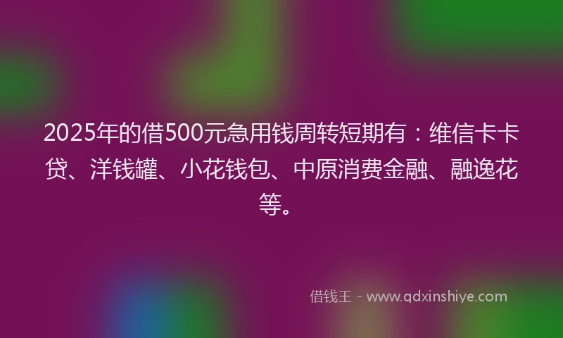 2025年的借500元急用钱周转短期有：维信卡卡贷、洋钱罐、小花钱包、中原消费金融、融逸花等。