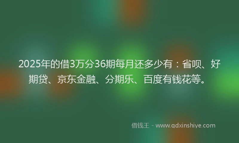 2025年的借3万分36期每月还多少有：省呗、好期贷、京东金融、分期乐、百度有钱花等。