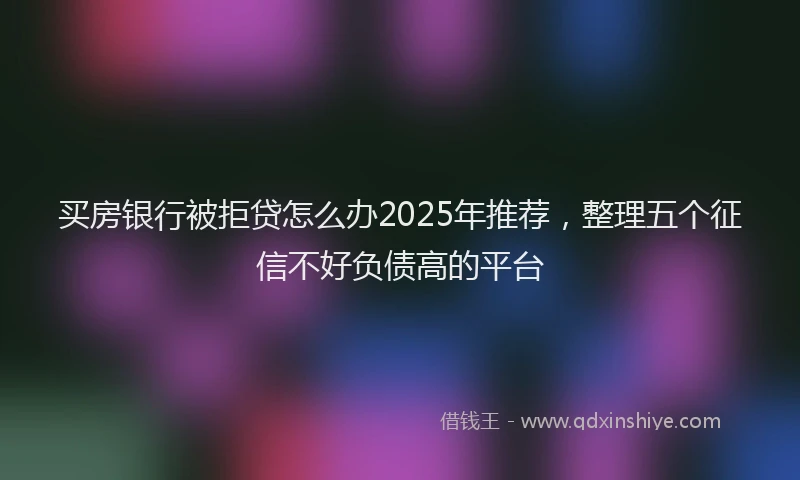 买房银行被拒贷怎么办2025年推荐，整理五个征信不好负债高的平台