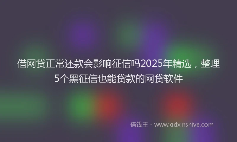 借网贷正常还款会影响征信吗2025年精选，整理5个黑征信也能贷款的网贷软件