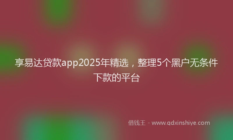 享易达贷款app2025年精选，整理5个黑户无条件下款的平台